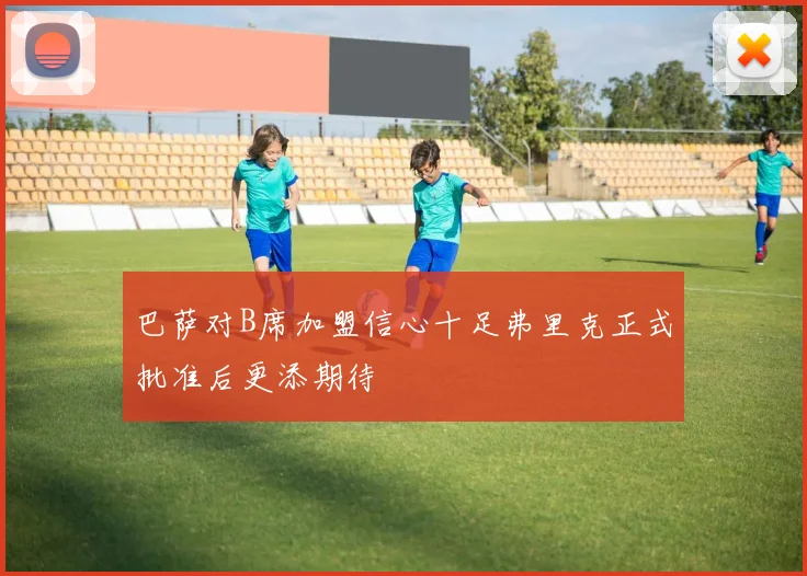 巴萨对B席加盟信心十足弗里克正式批准后更添期待