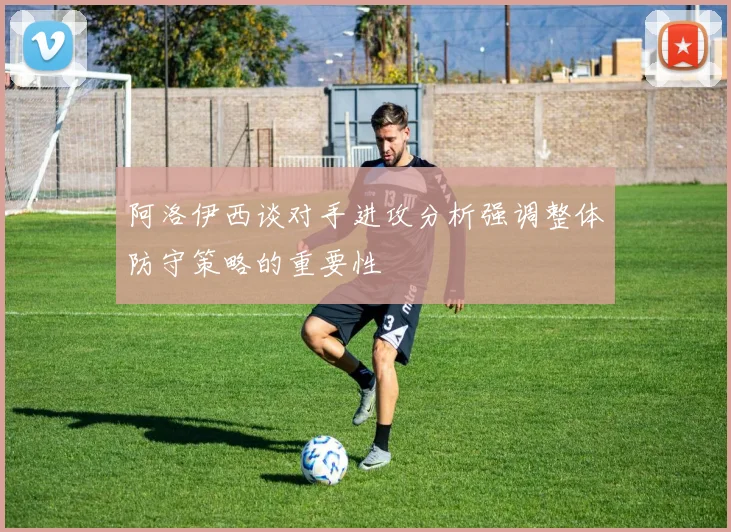 阿洛伊西谈对手进攻分析强调整体防守策略的重要性