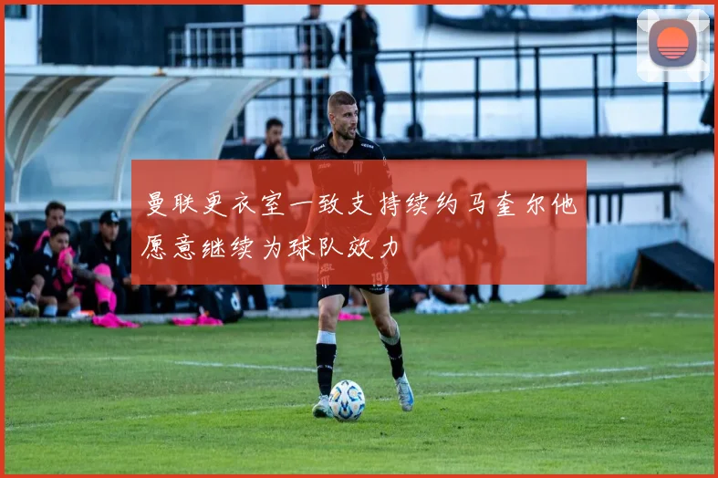 曼联更衣室一致支持续约马奎尔他愿意继续为球队效力