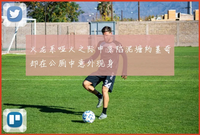 火龙系哑火之际申京陷泥塘约基奇却在公厕中意外现身