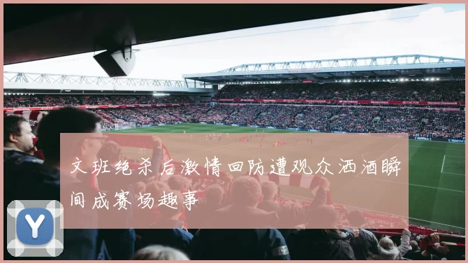 文班绝杀后激情回防遭观众洒酒瞬间成赛场趣事
