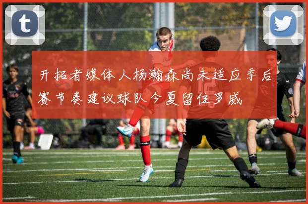 开拓者媒体人杨瀚森尚未适应季后赛节奏建议球队今夏留住罗威