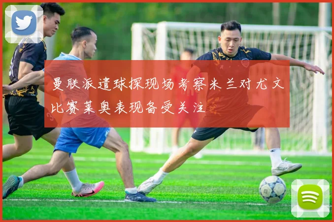 曼联派遣球探现场考察米兰对尤文比赛莱奥表现备受关注