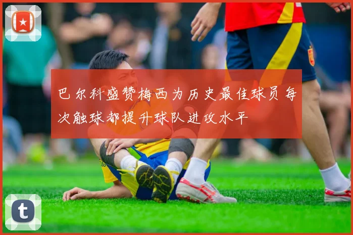 巴尔科盛赞梅西为历史最佳球员每次触球都提升球队进攻水平