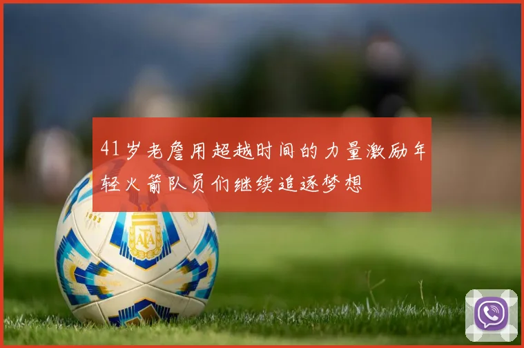 41岁老詹用超越时间的力量激励年轻火箭队员们继续追逐梦想