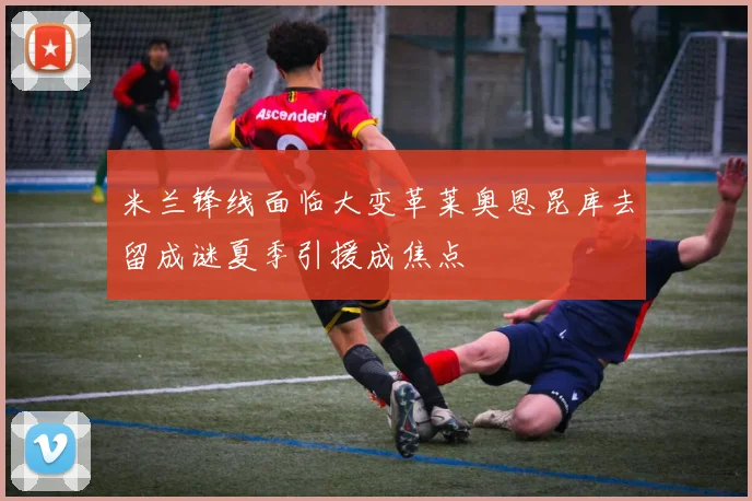 米兰锋线面临大变革莱奥恩昆库去留成谜夏季引援成焦点