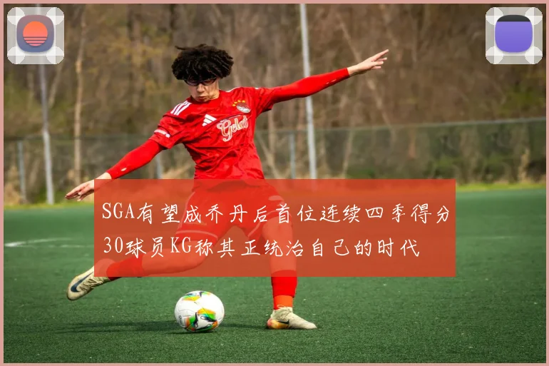 SGA有望成乔丹后首位连续四季得分30球员KG称其正统治自己的时代
