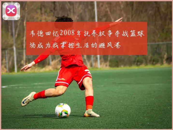 韦德回忆2008年抚养权争夺战篮球场成为我掌控生活的避风港