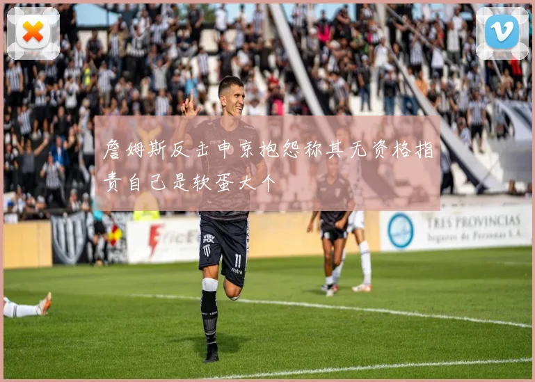 詹姆斯反击申京抱怨称其无资格指责自己是软蛋大个