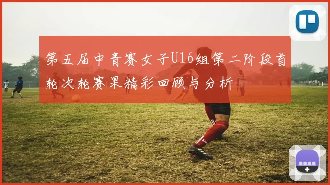 第五届中青赛女子U16组第二阶段首轮次轮赛果精彩回顾与分析