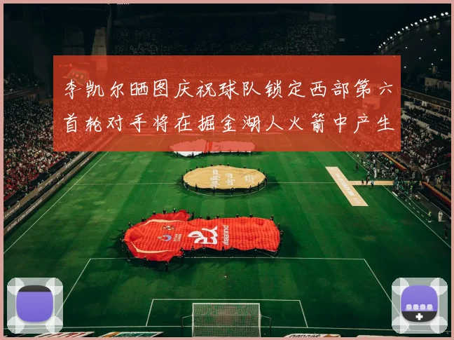 李凯尔晒图庆祝球队锁定西部第六首轮对手将在掘金湖人火箭中产生