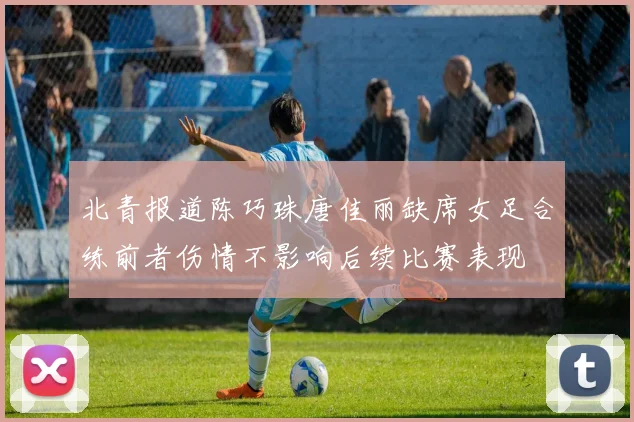 北青报道陈巧珠唐佳丽缺席女足合练前者伤情不影响后续比赛表现