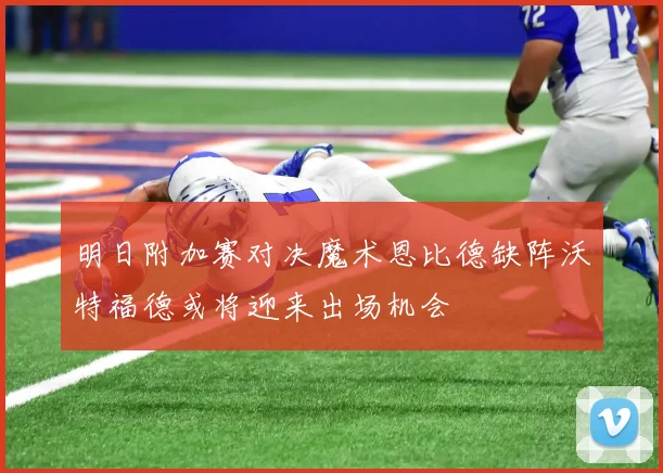 明日附加赛对决魔术恩比德缺阵沃特福德或将迎来出场机会