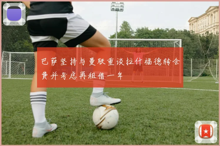 巴萨坚持与曼联重谈拉什福德转会费并考虑再租借一年